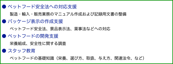 ● ペットフード安全法への対応支援　　製造・輸入・販売業務のマニュアル作成および記録用文書の整備● パッケージ表示の作成支援　　ペットフード安全法、景品表示法、薬事法などへの対応● ペットフードの開発支援　　栄養組成、安全性に関する調査● スタッフ教育　　ペットフードの基礎知識（栄養、選び方、取扱、与え方、関連法令、など）