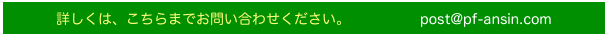 詳しくは、こちらまでお問い合わせください。　　　　　post@pf-ansin.com　　